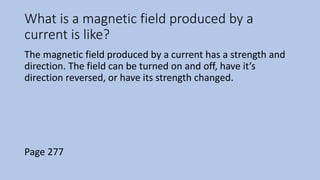 What is a magnetic field produced by a
current is like?
The magnetic field produced by a current has a strength and
direction. The field can be turned on and off, have it’s
direction reversed, or have its strength changed.
Page 277
 