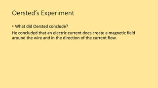 Oersted’s Experiment
• What did Oersted conclude?
He concluded that an electric current does create a magnetic field
around the wire and in the direction of the current flow.
 