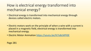 How is electrical energy transformed into
mechanical energy?
• Electrical energy is transformed into mechanical energy through
devices called electric motors.
• Electric motors work on the principle of when a wire with a current is
placed in a magnetic field, electrical energy is transformed into
mechanical energy.
• Electric Motor Animation https://youtu.be/Xi7o8cMPI0E
Page 281
 