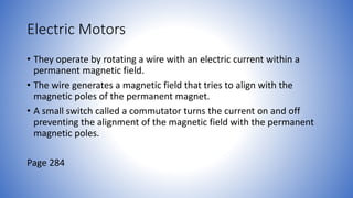 Electric Motors
• They operate by rotating a wire with an electric current within a
permanent magnetic field.
• The wire generates a magnetic field that tries to align with the
magnetic poles of the permanent magnet.
• A small switch called a commutator turns the current on and off
preventing the alignment of the magnetic field with the permanent
magnetic poles.
Page 284
 