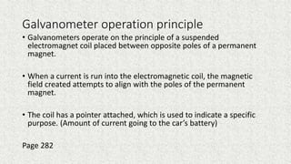 Galvanometer operation principle
• Galvanometers operate on the principle of a suspended
electromagnet coil placed between opposite poles of a permanent
magnet.
• When a current is run into the electromagnetic coil, the magnetic
field created attempts to align with the poles of the permanent
magnet.
• The coil has a pointer attached, which is used to indicate a specific
purpose. (Amount of current going to the car’s battery)
Page 282
 