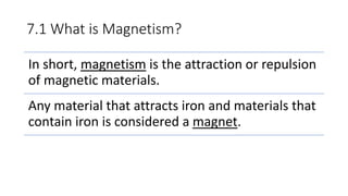 7.1 What is Magnetism?
In short, magnetism is the attraction or repulsion
of magnetic materials.
Any material that attracts iron and materials that
contain iron is considered a magnet.
 