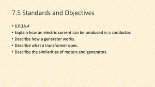 7.5 Standards and Objectives
• 6.P.3A.4
• Explain how an electric current can be produced in a conductor.
• Describe how a generator works.
• Describe what a transformer does.
• Describe the similarities of motors and generators.
 