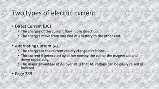 Two types of electric current
• Direct Current (DC)
• The charges of the current flow in one direction.
• The charges move from one end of a battery to the other end.
• Alternating Current (AC)
• The charges in the current rapidly change directions
• This current if generated by either moving the coil or the magnet up and
down repeatedly.
• The major advantage of AC over DC is that AC voltage can be easily raised or
lowered.
• Page 289
 