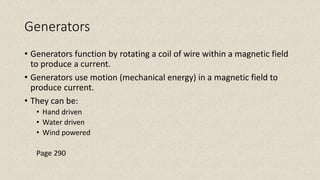 Generators
• Generators function by rotating a coil of wire within a magnetic field
to produce a current.
• Generators use motion (mechanical energy) in a magnetic field to
produce current.
• They can be:
• Hand driven
• Water driven
• Wind powered
Page 290
 