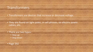 Transformers
• Transformers are devices that increase or decrease voltage.
• They are found on light poles, in cell phones, on electric power
cables, etc.
• There are two types:
• Step up
• Step down
• Page 292
 