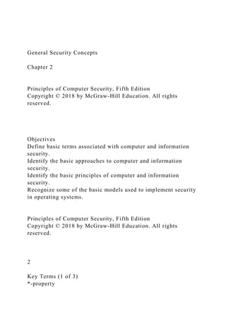 General Security Concepts
Chapter 2
Principles of Computer Security, Fifth Edition
Copyright © 2018 by McGraw-Hill Education. All rights
reserved.
Objectives
Define basic terms associated with computer and information
security.
Identify the basic approaches to computer and information
security.
Identify the basic principles of computer and information
security.
Recognize some of the basic models used to implement security
in operating systems.
Principles of Computer Security, Fifth Edition
Copyright © 2018 by McGraw-Hill Education. All rights
reserved.
2
Key Terms (1 of 3)
*-property
 