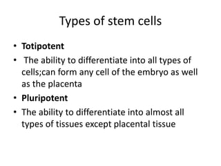 Types of stem cells
• Totipotent
• The ability to differentiate into all types of
cells;can form any cell of the embryo as well
as the placenta
• Pluripotent
• The ability to differentiate into almost all
types of tissues except placental tissue
 
