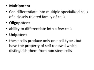 • Multipotent
• Can differentiate into multiple specialized cells
of a closely related family of cells
• Oligopotent
• ability to differentiate into a few cells
• Unipotent
• these cells produce only one cell type , but
have the property of self renewal which
distinguish them from non stem cells
 