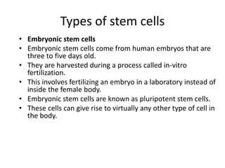 Types of stem cells
• Embryonic stem cells
• Embryonic stem cells come from human embryos that are
three to five days old.
• They are harvested during a process called in-vitro
fertilization.
• This involves fertilizing an embryo in a laboratory instead of
inside the female body.
• Embryonic stem cells are known as pluripotent stem cells.
• These cells can give rise to virtually any other type of cell in
the body.
 