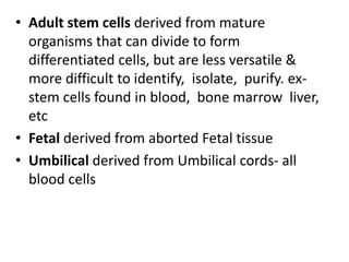 • Adult stem cells derived from mature
organisms that can divide to form
differentiated cells, but are less versatile &
more difficult to identify, isolate, purify. ex-
stem cells found in blood, bone marrow liver,
etc
• Fetal derived from aborted Fetal tissue
• Umbilical derived from Umbilical cords- all
blood cells
 