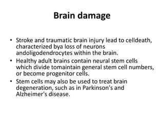 Brain damage
• Stroke and traumatic brain injury lead to celldeath,
characterized bya loss of neurons
andoligodendrocytes within the brain.
• Healthy adult brains contain neural stem cells
which divide tomaintain general stem cell numbers,
or become progenitor cells.
• Stem cells may also be used to treat brain
degeneration, such as in Parkinson's and
Alzheimer's disease.
 
