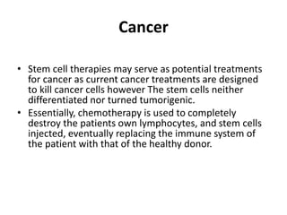 Cancer
• Stem cell therapies may serve as potential treatments
for cancer as current cancer treatments are designed
to kill cancer cells however The stem cells neither
differentiated nor turned tumorigenic.
• Essentially, chemotherapy is used to completely
destroy the patients own lymphocytes, and stem cells
injected, eventually replacing the immune system of
the patient with that of the healthy donor.
 
