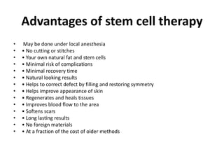 Advantages of stem cell therapy
• May be done under local anesthesia
• • No cutting or stitches
• • Your own natural fat and stem cells
• • Minimal risk of complications
• • Minimal recovery time
• • Natural looking results
• • Helps to correct defect by filling and restoring symmetry
• • Helps improve appearance of skin
• • Regenerates and heals tissues
• • Improves blood flow to the area
• • Softens scars
• • Long lasting results
• • No foreign materials
• • At a fraction of the cost of older methods
 