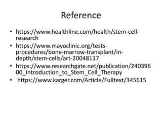 Reference
• https://www.healthline.com/health/stem-cell-
research
• https://www.mayoclinic.org/tests-
procedures/bone-marrow-transplant/in-
depth/stem-cells/art-20048117
• https://www.researchgate.net/publication/240396
00_Introduction_to_Stem_Cell_Therapy
• https://www.karger.com/Article/Fulltext/345615
 
