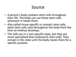 Source
• A person's body contains stem cells throughout
their life. The body can use these stem cells
whenever it needs them.
• Also called tissue-specific or somatic stem cells,
adult stem cells exist throughout the body from the
time an embryo develops.
• The cells are in a non-specific state, but they are
more specialized than embryonic stem cells. They
remain in this state until the body needs them for a
specific purpose
 