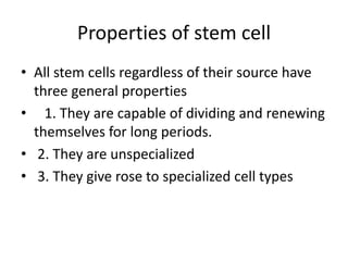 Properties of stem cell
• All stem cells regardless of their source have
three general properties
• 1. They are capable of dividing and renewing
themselves for long periods.
• 2. They are unspecialized
• 3. They give rose to specialized cell types
 