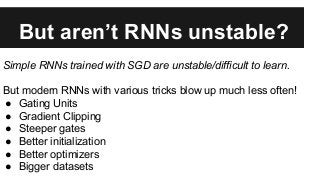 But aren’t RNNs unstable?
Simple RNNs trained with SGD are unstable/difficult to learn.
But modern RNNs with various tricks blow up much less often!
● Gating Units
● Gradient Clipping
● Steeper gates
● Better initialization
● Better optimizers
● Bigger datasets
 