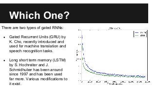 Which One?
There are two types of gated RNNs:
● Gated Recurrent Units (GRU) by
K. Cho, recently introduced and
used for machine translation and
speech recognition tasks.
● Long short term memory (LSTM)
by S. Hochreiter and J.
Schmidhuber has been around
since 1997 and has been used
far more. Various modifications to
it exist.
 