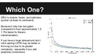 Which One?
GRU is simpler, faster, and optimizes
quicker (at least on sentiment).
Because it only has two gates
(compared to four) approximately 1.5-
1.75x faster for theano
implementation.
If you have a huge dataset and don’t
mind waiting LSTM may be better in
the long run due to its greater
complexity - especially if you add
peephole connections.
 