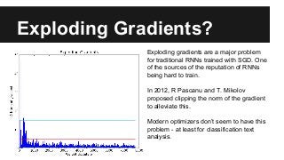 Exploding Gradients?
Exploding gradients are a major problem
for traditional RNNs trained with SGD. One
of the sources of the reputation of RNNs
being hard to train.
In 2012, R Pascanu and T. Mikolov
proposed clipping the norm of the gradient
to alleviate this.
Modern optimizers don’t seem to have this
problem - at least for classification text
analysis.
 