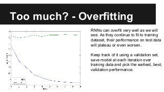 Too much? - Overfitting
RNNs can overfit very well as we will
see. As they continue to fit to training
dataset, their performance on test data
will plateau or even worsen.
Keep track of it using a validation set,
save model at each iteration over
training data and pick the earliest, best,
validation performance.
 