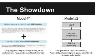 The Showdown
Model #1 Model #2
+ 512 dim
embedding
512 dim
hidden state
output
Using bigrams and grid search on min_df for
vectorizer and regularization coefficient for model.
Using whatever I tried that worked :)
Adam, GRU, steeper sigmoid gates, ortho/identity
init are good defaults
 