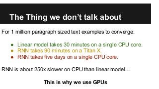 The Thing we don’t talk about
For 1 million paragraph sized text examples to converge:
● Linear model takes 30 minutes on a single CPU core.
● RNN takes 90 minutes on a Titan X.
● RNN takes five days on a single CPU core.
RNN is about 250x slower on CPU than linear model…
This is why we use GPUs
 