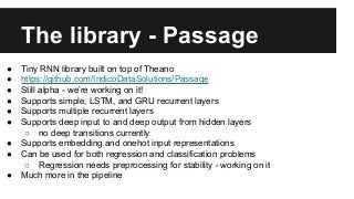 The library - Passage
● Tiny RNN library built on top of Theano
● https://github.com/IndicoDataSolutions/Passage
● Still alpha - we’re working on it!
● Supports simple, LSTM, and GRU recurrent layers
● Supports multiple recurrent layers
● Supports deep input to and deep output from hidden layers
○ no deep transitions currently
● Supports embedding and onehot input representations
● Can be used for both regression and classification problems
○ Regression needs preprocessing for stability - working on it
● Much more in the pipeline
 