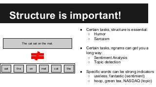 Structure is important!
The cat sat on the mat.
sat the on mat cat the
● Certain tasks, structure is essential:
○ Humor
○ Sarcasm
● Certain tasks, ngrams can get you a
long way:
○ Sentiment Analysis
○ Topic detection
● Specific words can be strong indicators
○ useless, fantastic (sentiment)
○ hoop, green tea, NASDAQ (topic)
 