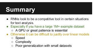 Summary
● RNNs look to be a competitive tool in certain situations
for text analysis.
● Especially if you have a large 1M+ example dataset
○ A GPU or great patience is essential
● Otherwise it can be difficult to justify over linear models
○ Speed
○ Complexity
○ Poor generalization with small datasets
 