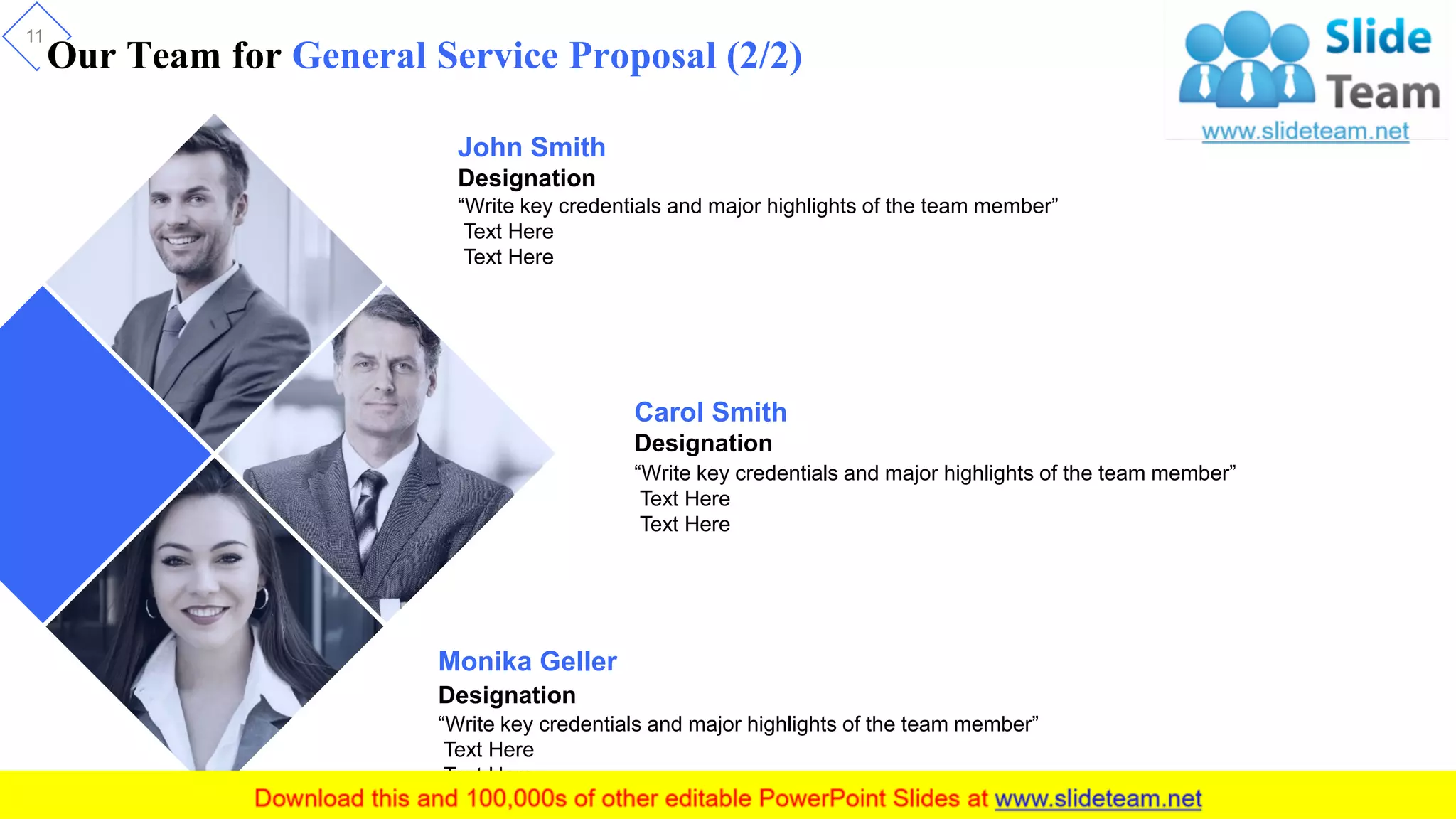 Our Team for General Service Proposal (2/2)
11
John Smith
Designation
“Write key credentials and major highlights of the team member”
Text Here
Text Here
Carol Smith
Designation
“Write key credentials and major highlights of the team member”
Text Here
Text Here
Monika Geller
Designation
“Write key credentials and major highlights of the team member”
Text Here
Text Here
 