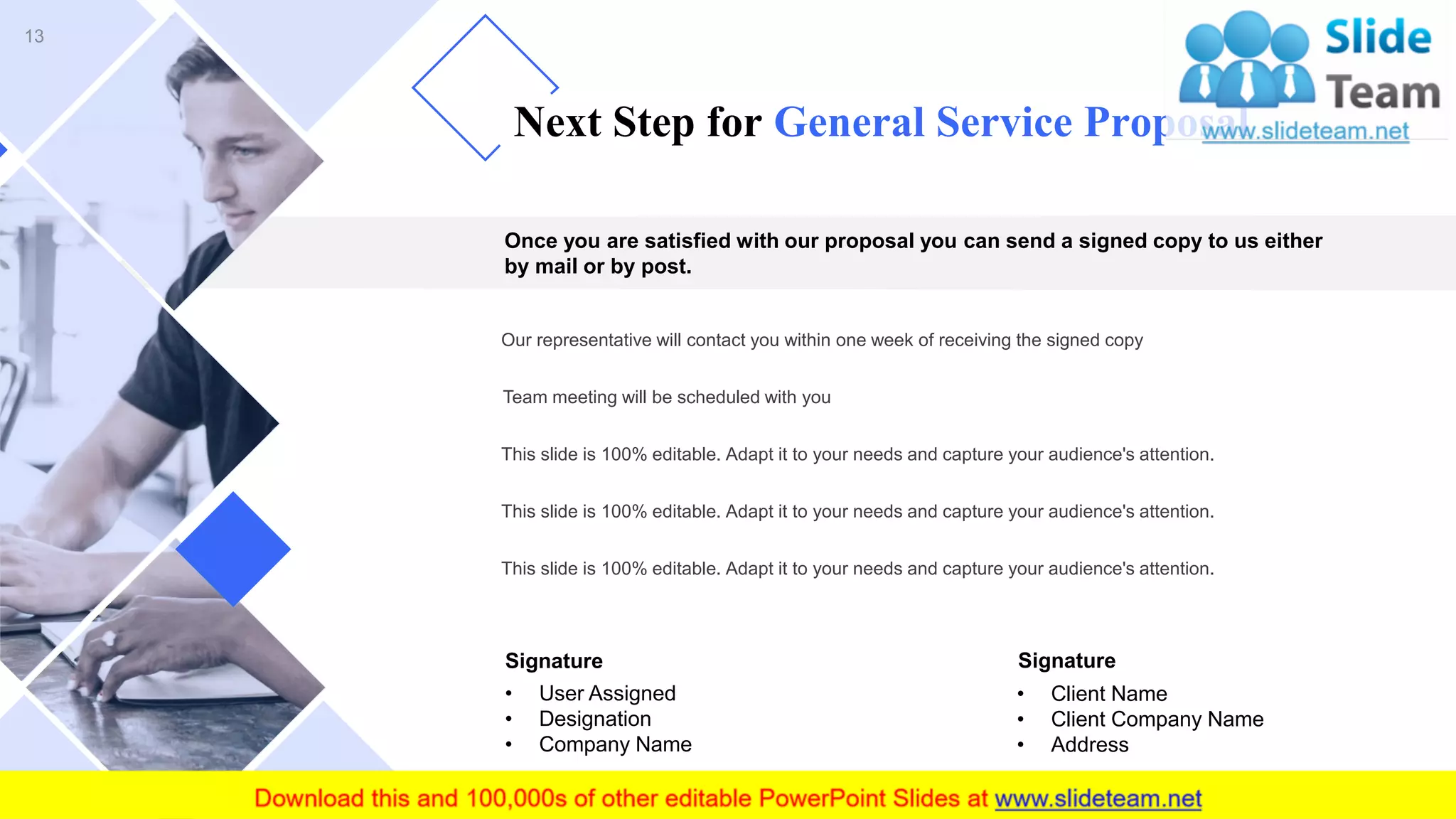 Once you are satisfied with our proposal you can send a signed copy to us either
by mail or by post.
Our representative will contact you within one week of receiving the signed copy
Team meeting will be scheduled with you
This slide is 100% editable. Adapt it to your needs and capture your audience's attention.
This slide is 100% editable. Adapt it to your needs and capture your audience's attention.
This slide is 100% editable. Adapt it to your needs and capture your audience's attention.
• Client Name
• Client Company Name
• Address
• User Assigned
• Designation
• Company Name
Signature Signature
Next Step for General Service Proposal
13
 