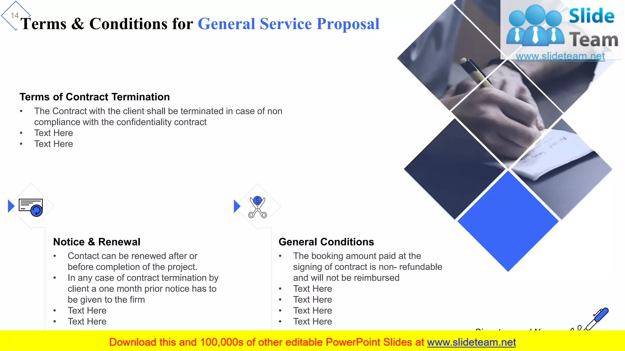 Terms & Conditions for General Service Proposal
14
Terms of Contract Termination
• The Contract with the client shall be terminated in case of non
compliance with the confidentiality contract
• Text Here
• Text Here
Notice & Renewal
• Contact can be renewed after or
before completion of the project.
• In any case of contract termination by
client a one month prior notice has to
be given to the firm
• Text Here
• Text Here
General Conditions
• The booking amount paid at the
signing of contract is non- refundable
and will not be reimbursed
• Text Here
• Text Here
• Text Here
• Text Here
Signature and Name
 