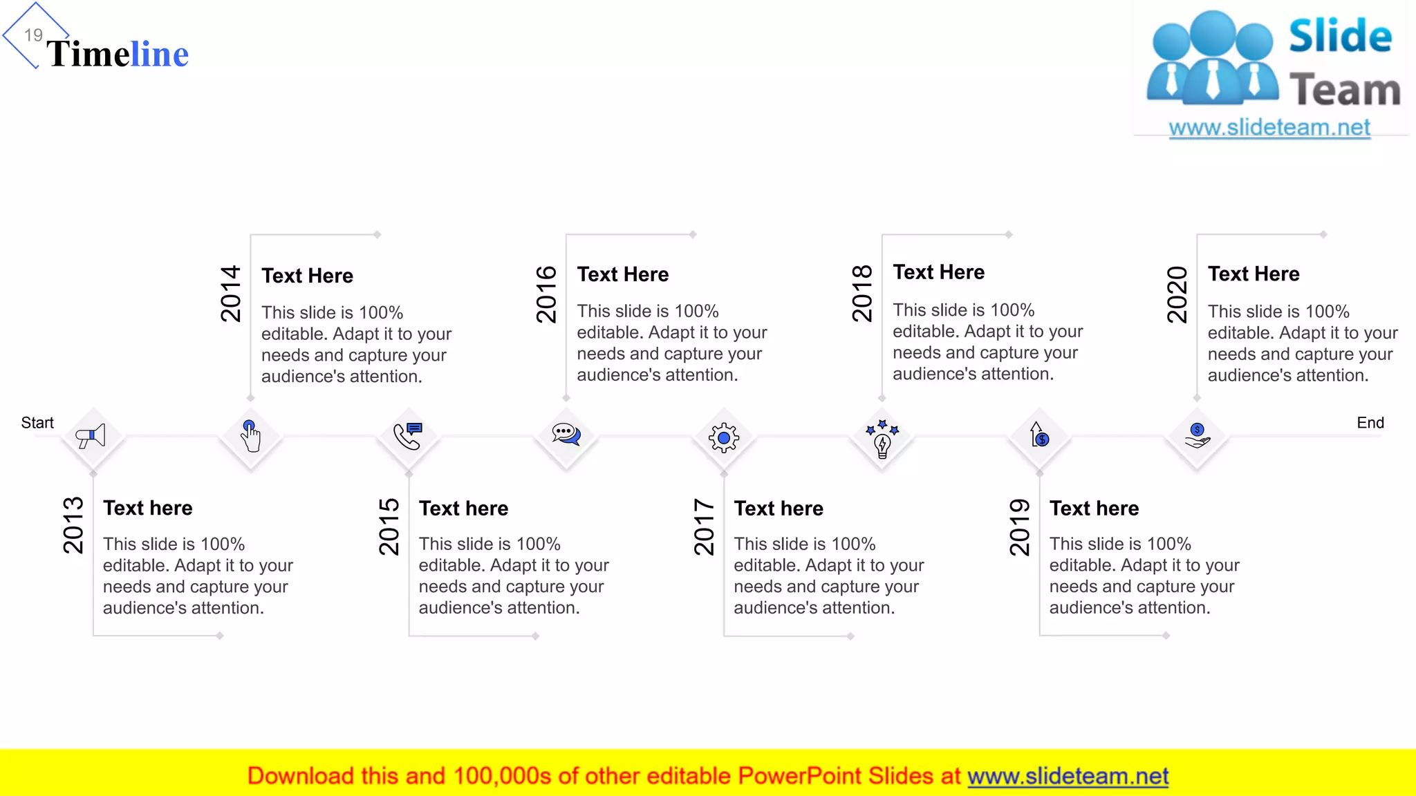 Timeline
19
This slide is 100%
editable. Adapt it to your
needs and capture your
audience's attention.
2013
Text here
2014
Text Here
This slide is 100%
editable. Adapt it to your
needs and capture your
audience's attention.
2016
Text Here
This slide is 100%
editable. Adapt it to your
needs and capture your
audience's attention.
2018
Text Here
This slide is 100%
editable. Adapt it to your
needs and capture your
audience's attention.
2020
Text Here
This slide is 100%
editable. Adapt it to your
needs and capture your
audience's attention.
This slide is 100%
editable. Adapt it to your
needs and capture your
audience's attention.
2015
Text here
This slide is 100%
editable. Adapt it to your
needs and capture your
audience's attention.
2017
Text here
This slide is 100%
editable. Adapt it to your
needs and capture your
audience's attention.
2019
Text here
Start End
 