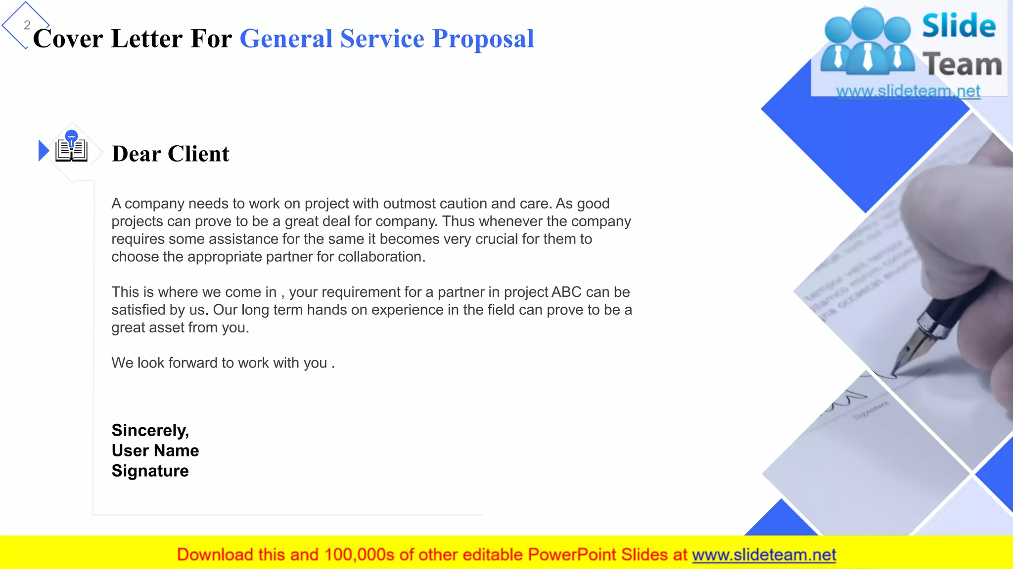 Cover Letter For General Service Proposal
2
Dear Client
A company needs to work on project with outmost caution and care. As good
projects can prove to be a great deal for company. Thus whenever the company
requires some assistance for the same it becomes very crucial for them to
choose the appropriate partner for collaboration.
This is where we come in , your requirement for a partner in project ABC can be
satisfied by us. Our long term hands on experience in the field can prove to be a
great asset from you.
We look forward to work with you .
Sincerely,
User Name
Signature
 