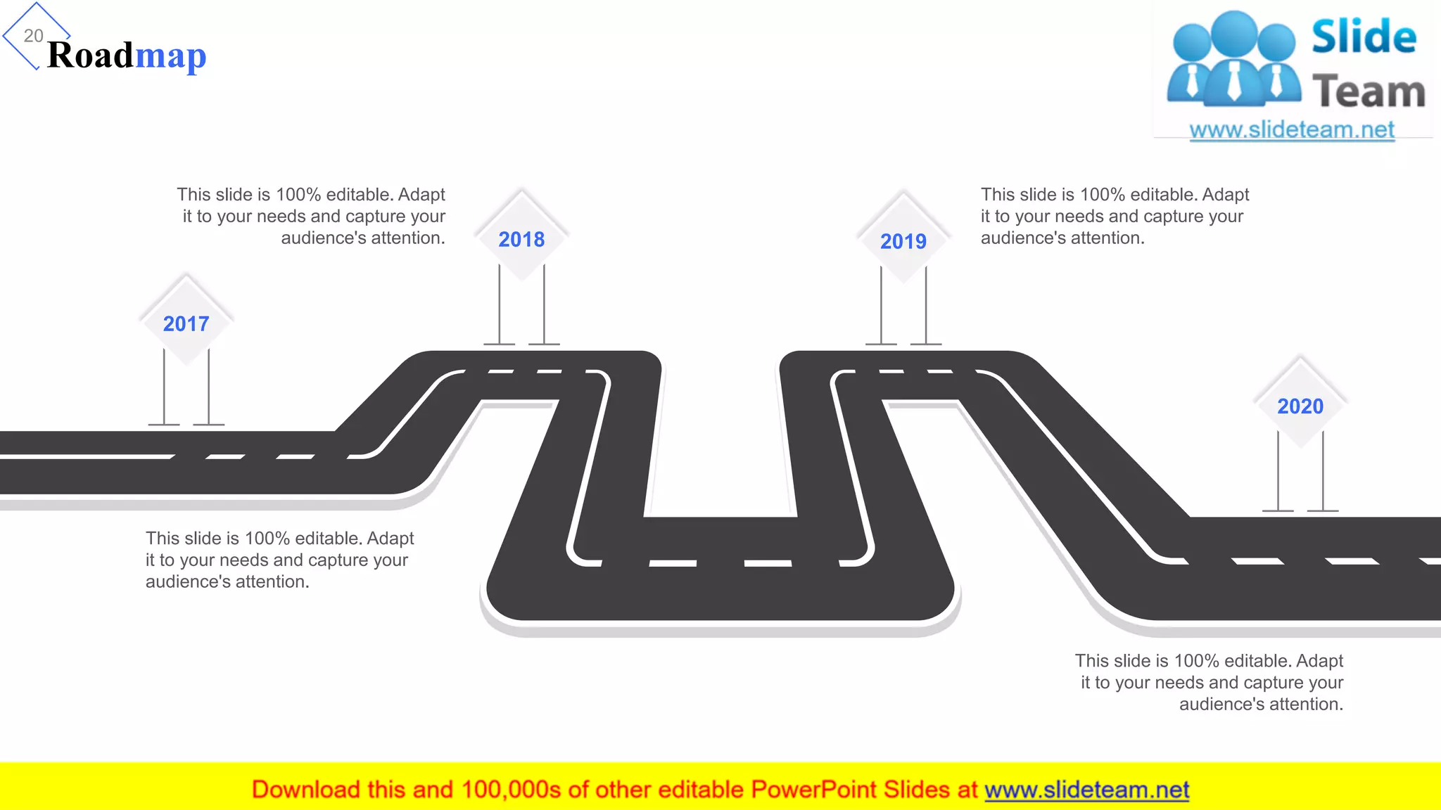 Roadmap
20
2018 2019
2020
2017
This slide is 100% editable. Adapt
it to your needs and capture your
audience's attention.
This slide is 100% editable. Adapt
it to your needs and capture your
audience's attention.
This slide is 100% editable. Adapt
it to your needs and capture your
audience's attention.
This slide is 100% editable. Adapt
it to your needs and capture your
audience's attention.
 