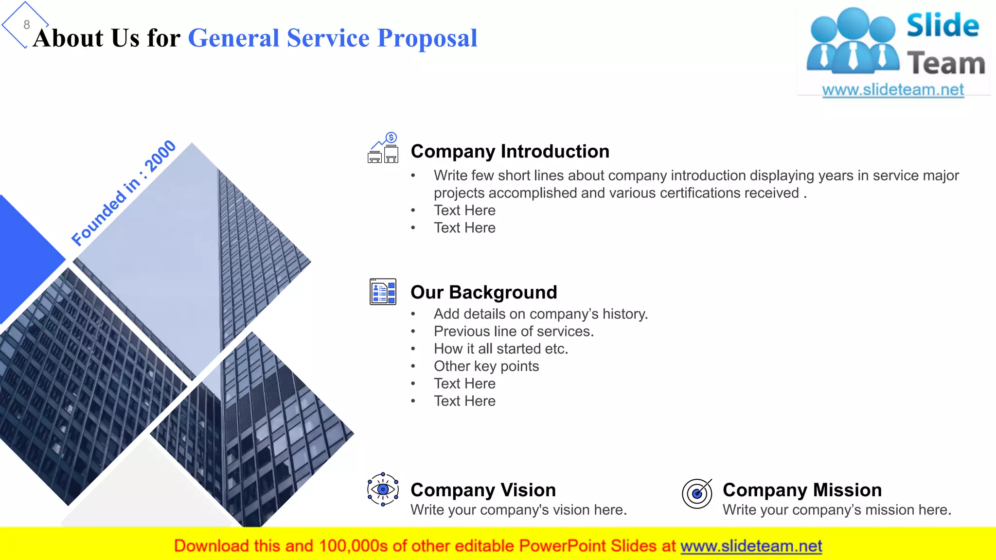 About Us for General Service Proposal
8
Company Introduction
• Write few short lines about company introduction displaying years in service major
projects accomplished and various certifications received .
• Text Here
• Text Here
Our Background
• Add details on company’s history.
• Previous line of services.
• How it all started etc.
• Other key points
• Text Here
• Text Here
Company Vision
Write your company's vision here.
Company Mission
Write your company’s mission here.
 