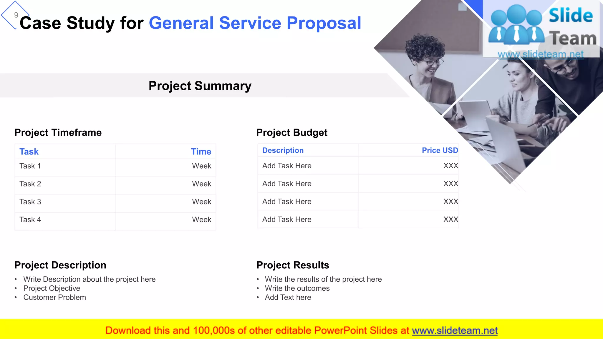 Case Study for General Service Proposal
9
Task Time
Task 1 Week
Task 2 Week
Task 3 Week
Task 4 Week
Description Price USD
Add Task Here XXX
Add Task Here XXX
Add Task Here XXX
Add Task Here XXX
Project Description
• Write Description about the project here
• Project Objective
• Customer Problem
Project Results
• Write the results of the project here
• Write the outcomes
• Add Text here
Project Summary
Project Timeframe Project Budget
 