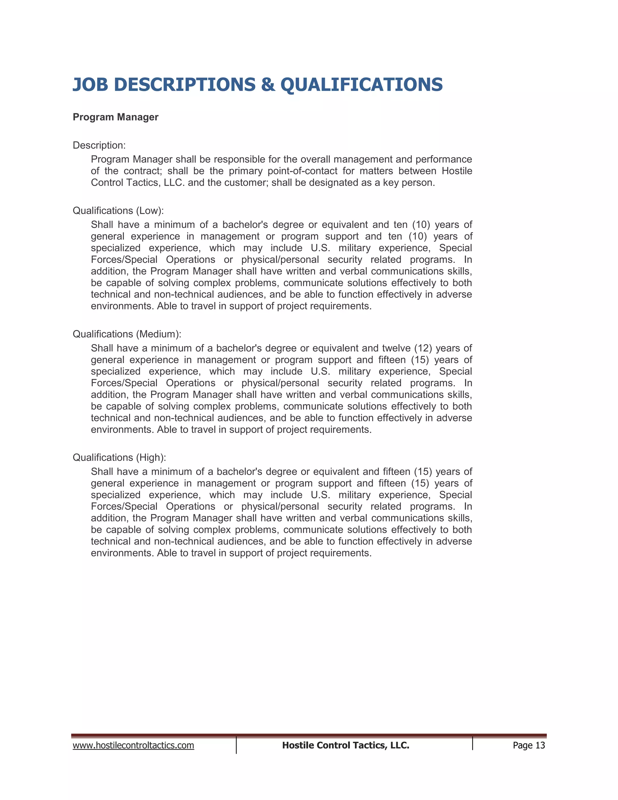 www.hostilecontroltactics.com Hostile Control Tactics, LLC. Page 13
JOB DESCRIPTIONS & QUALIFICATIONS
Program Manager
Description:
Program Manager shall be responsible for the overall management and performance
of the contract; shall be the primary point-of-contact for matters between Hostile
Control Tactics, LLC. and the customer; shall be designated as a key person.
Qualifications (Low):
Shall have a minimum of a bachelor's degree or equivalent and ten (10) years of
general experience in management or program support and ten (10) years of
specialized experience, which may include U.S. military experience, Special
Forces/Special Operations or physical/personal security related programs. In
addition, the Program Manager shall have written and verbal communications skills,
be capable of solving complex problems, communicate solutions effectively to both
technical and non-technical audiences, and be able to function effectively in adverse
environments. Able to travel in support of project requirements.
Qualifications (Medium):
Shall have a minimum of a bachelor's degree or equivalent and twelve (12) years of
general experience in management or program support and fifteen (15) years of
specialized experience, which may include U.S. military experience, Special
Forces/Special Operations or physical/personal security related programs. In
addition, the Program Manager shall have written and verbal communications skills,
be capable of solving complex problems, communicate solutions effectively to both
technical and non-technical audiences, and be able to function effectively in adverse
environments. Able to travel in support of project requirements.
Qualifications (High):
Shall have a minimum of a bachelor's degree or equivalent and fifteen (15) years of
general experience in management or program support and fifteen (15) years of
specialized experience, which may include U.S. military experience, Special
Forces/Special Operations or physical/personal security related programs. In
addition, the Program Manager shall have written and verbal communications skills,
be capable of solving complex problems, communicate solutions effectively to both
technical and non-technical audiences, and be able to function effectively in adverse
environments. Able to travel in support of project requirements.
 