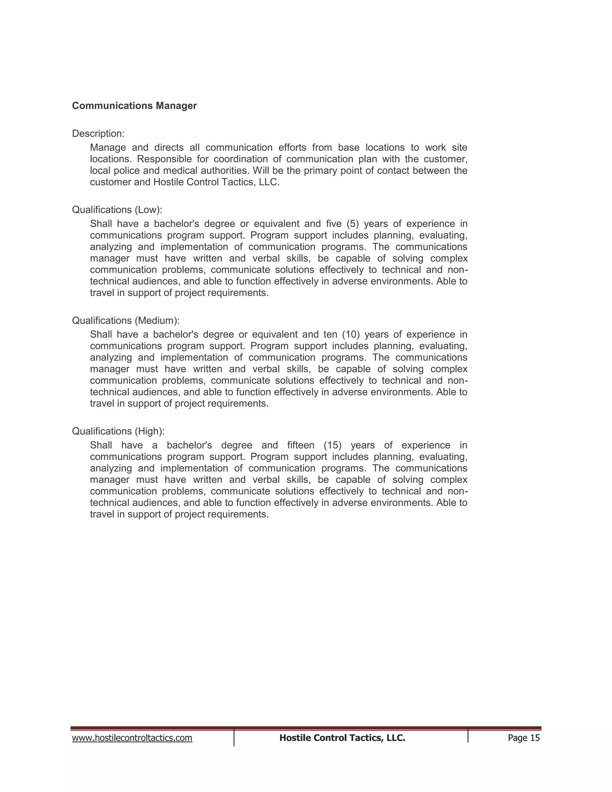 www.hostilecontroltactics.com Hostile Control Tactics, LLC. Page 15
Communications Manager
Description:
Manage and directs all communication efforts from base locations to work site
locations. Responsible for coordination of communication plan with the customer,
local police and medical authorities. Will be the primary point of contact between the
customer and Hostile Control Tactics, LLC.
Qualifications (Low):
Shall have a bachelor's degree or equivalent and five (5) years of experience in
communications program support. Program support includes planning, evaluating,
analyzing and implementation of communication programs. The communications
manager must have written and verbal skills, be capable of solving complex
communication problems, communicate solutions effectively to technical and non-
technical audiences, and able to function effectively in adverse environments. Able to
travel in support of project requirements.
Qualifications (Medium):
Shall have a bachelor's degree or equivalent and ten (10) years of experience in
communications program support. Program support includes planning, evaluating,
analyzing and implementation of communication programs. The communications
manager must have written and verbal skills, be capable of solving complex
communication problems, communicate solutions effectively to technical and non-
technical audiences, and able to function effectively in adverse environments. Able to
travel in support of project requirements.
Qualifications (High):
Shall have a bachelor's degree and fifteen (15) years of experience in
communications program support. Program support includes planning, evaluating,
analyzing and implementation of communication programs. The communications
manager must have written and verbal skills, be capable of solving complex
communication problems, communicate solutions effectively to technical and non-
technical audiences, and able to function effectively in adverse environments. Able to
travel in support of project requirements.
 