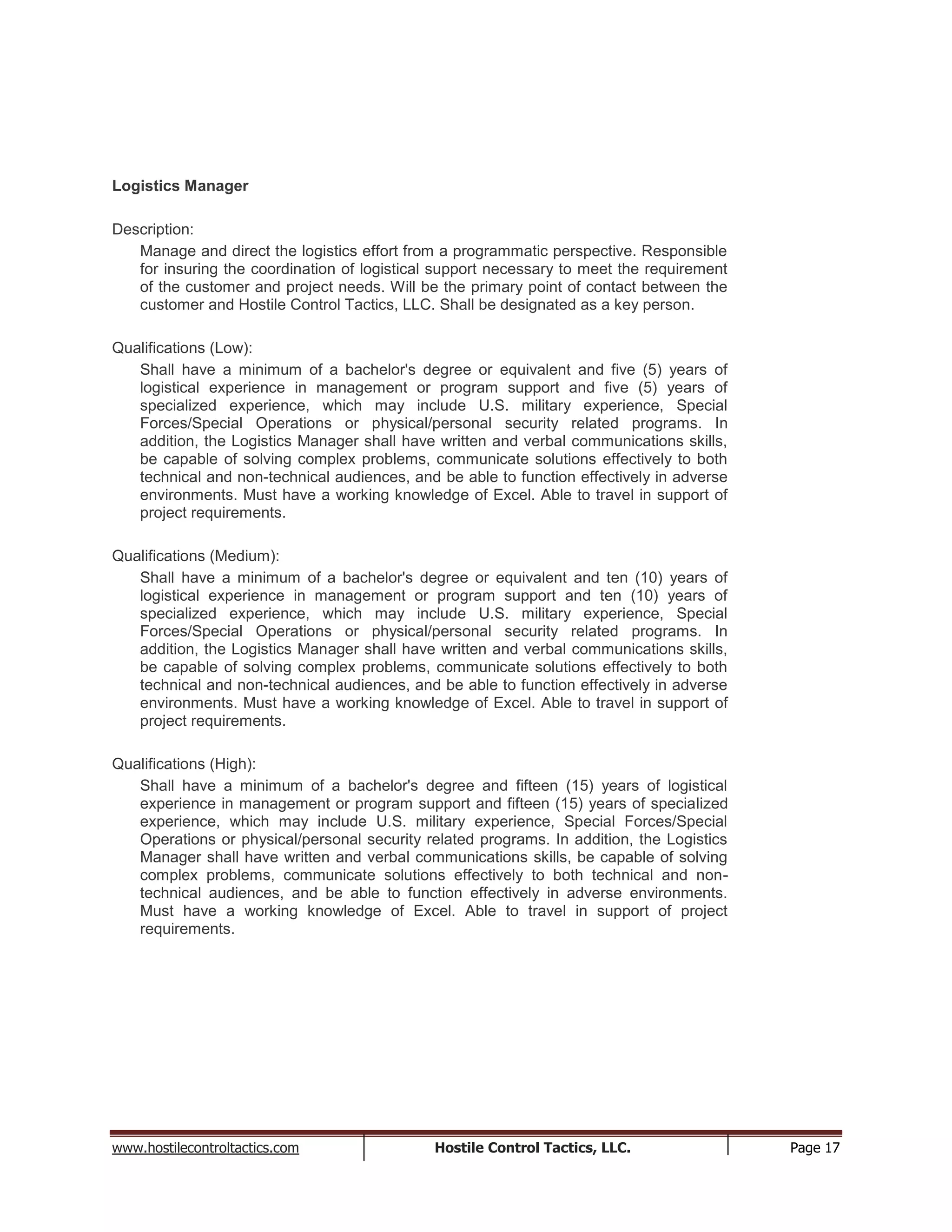 www.hostilecontroltactics.com Hostile Control Tactics, LLC. Page 17
Logistics Manager
Description:
Manage and direct the logistics effort from a programmatic perspective. Responsible
for insuring the coordination of logistical support necessary to meet the requirement
of the customer and project needs. Will be the primary point of contact between the
customer and Hostile Control Tactics, LLC. Shall be designated as a key person.
Qualifications (Low):
Shall have a minimum of a bachelor's degree or equivalent and five (5) years of
logistical experience in management or program support and five (5) years of
specialized experience, which may include U.S. military experience, Special
Forces/Special Operations or physical/personal security related programs. In
addition, the Logistics Manager shall have written and verbal communications skills,
be capable of solving complex problems, communicate solutions effectively to both
technical and non-technical audiences, and be able to function effectively in adverse
environments. Must have a working knowledge of Excel. Able to travel in support of
project requirements.
Qualifications (Medium):
Shall have a minimum of a bachelor's degree or equivalent and ten (10) years of
logistical experience in management or program support and ten (10) years of
specialized experience, which may include U.S. military experience, Special
Forces/Special Operations or physical/personal security related programs. In
addition, the Logistics Manager shall have written and verbal communications skills,
be capable of solving complex problems, communicate solutions effectively to both
technical and non-technical audiences, and be able to function effectively in adverse
environments. Must have a working knowledge of Excel. Able to travel in support of
project requirements.
Qualifications (High):
Shall have a minimum of a bachelor's degree and fifteen (15) years of logistical
experience in management or program support and fifteen (15) years of specialized
experience, which may include U.S. military experience, Special Forces/Special
Operations or physical/personal security related programs. In addition, the Logistics
Manager shall have written and verbal communications skills, be capable of solving
complex problems, communicate solutions effectively to both technical and non-
technical audiences, and be able to function effectively in adverse environments.
Must have a working knowledge of Excel. Able to travel in support of project
requirements.
 