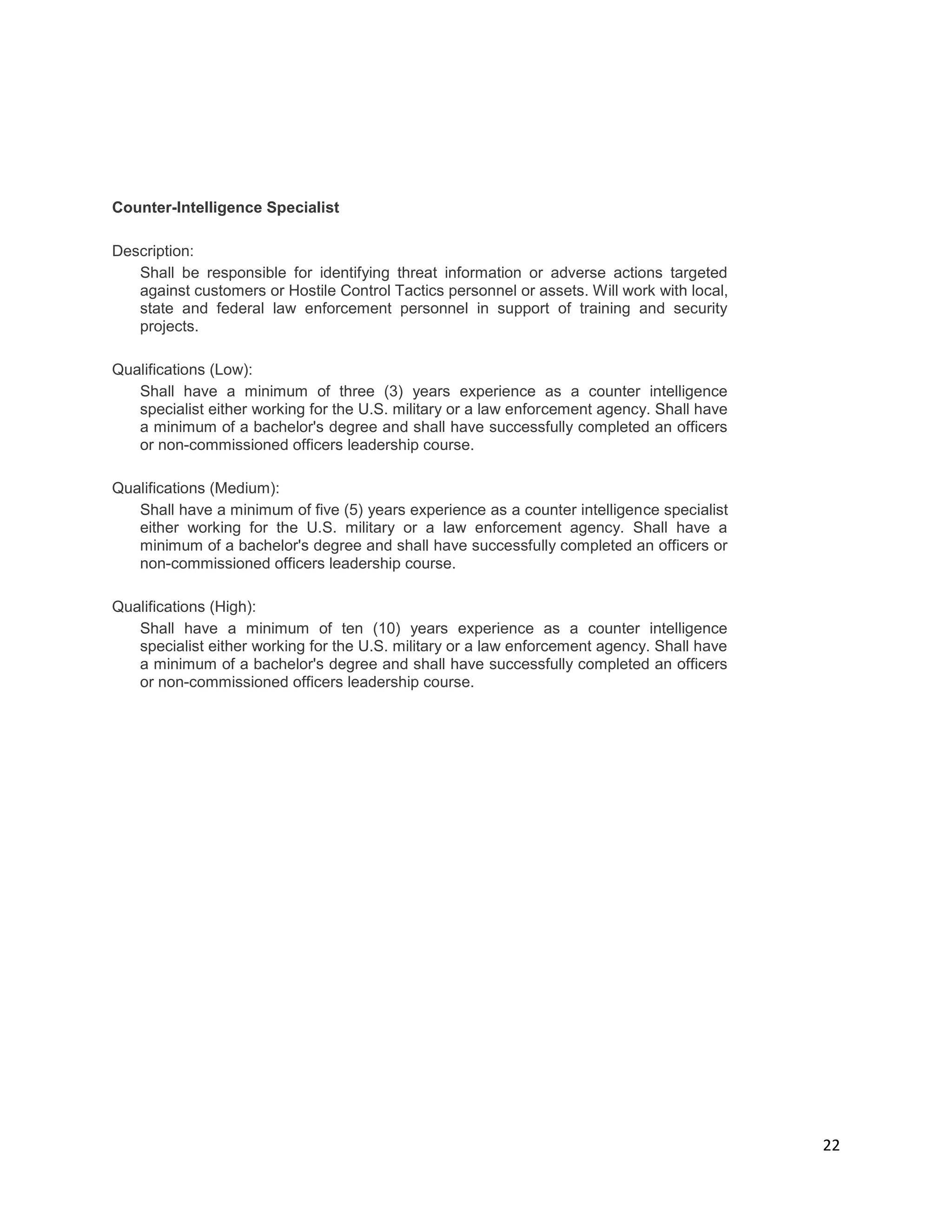 22
Counter-Intelligence Specialist
Description:
Shall be responsible for identifying threat information or adverse actions targeted
against customers or Hostile Control Tactics personnel or assets. Will work with local,
state and federal law enforcement personnel in support of training and security
projects.
Qualifications (Low):
Shall have a minimum of three (3) years experience as a counter intelligence
specialist either working for the U.S. military or a law enforcement agency. Shall have
a minimum of a bachelor's degree and shall have successfully completed an officers
or non-commissioned officers leadership course.
Qualifications (Medium):
Shall have a minimum of five (5) years experience as a counter intelligence specialist
either working for the U.S. military or a law enforcement agency. Shall have a
minimum of a bachelor's degree and shall have successfully completed an officers or
non-commissioned officers leadership course.
Qualifications (High):
Shall have a minimum of ten (10) years experience as a counter intelligence
specialist either working for the U.S. military or a law enforcement agency. Shall have
a minimum of a bachelor's degree and shall have successfully completed an officers
or non-commissioned officers leadership course.
 
