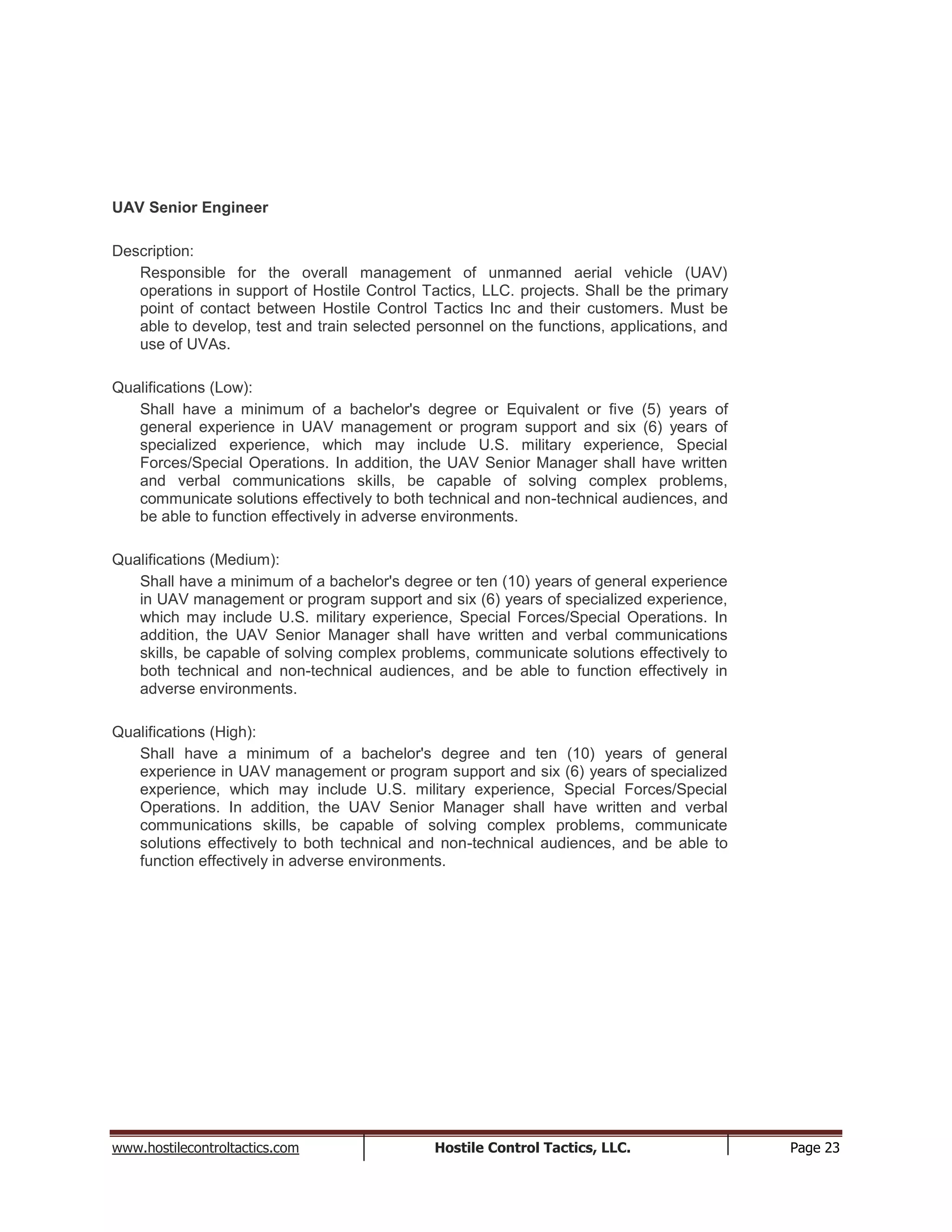www.hostilecontroltactics.com Hostile Control Tactics, LLC. Page 23
UAV Senior Engineer
Description:
Responsible for the overall management of unmanned aerial vehicle (UAV)
operations in support of Hostile Control Tactics, LLC. projects. Shall be the primary
point of contact between Hostile Control Tactics Inc and their customers. Must be
able to develop, test and train selected personnel on the functions, applications, and
use of UVAs.
Qualifications (Low):
Shall have a minimum of a bachelor's degree or Equivalent or five (5) years of
general experience in UAV management or program support and six (6) years of
specialized experience, which may include U.S. military experience, Special
Forces/Special Operations. In addition, the UAV Senior Manager shall have written
and verbal communications skills, be capable of solving complex problems,
communicate solutions effectively to both technical and non-technical audiences, and
be able to function effectively in adverse environments.
Qualifications (Medium):
Shall have a minimum of a bachelor's degree or ten (10) years of general experience
in UAV management or program support and six (6) years of specialized experience,
which may include U.S. military experience, Special Forces/Special Operations. In
addition, the UAV Senior Manager shall have written and verbal communications
skills, be capable of solving complex problems, communicate solutions effectively to
both technical and non-technical audiences, and be able to function effectively in
adverse environments.
Qualifications (High):
Shall have a minimum of a bachelor's degree and ten (10) years of general
experience in UAV management or program support and six (6) years of specialized
experience, which may include U.S. military experience, Special Forces/Special
Operations. In addition, the UAV Senior Manager shall have written and verbal
communications skills, be capable of solving complex problems, communicate
solutions effectively to both technical and non-technical audiences, and be able to
function effectively in adverse environments.
 
