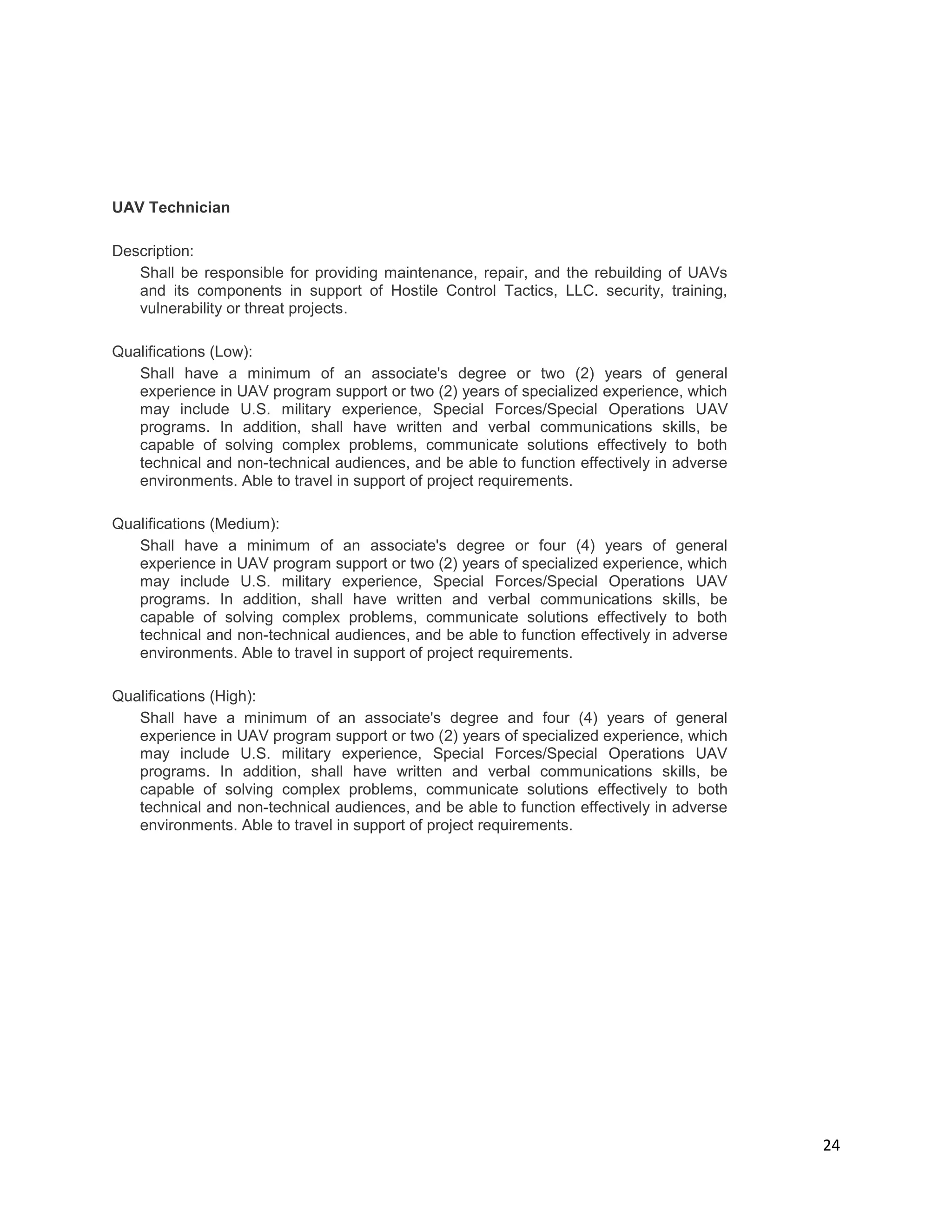 24
UAV Technician
Description:
Shall be responsible for providing maintenance, repair, and the rebuilding of UAVs
and its components in support of Hostile Control Tactics, LLC. security, training,
vulnerability or threat projects.
Qualifications (Low):
Shall have a minimum of an associate's degree or two (2) years of general
experience in UAV program support or two (2) years of specialized experience, which
may include U.S. military experience, Special Forces/Special Operations UAV
programs. In addition, shall have written and verbal communications skills, be
capable of solving complex problems, communicate solutions effectively to both
technical and non-technical audiences, and be able to function effectively in adverse
environments. Able to travel in support of project requirements.
Qualifications (Medium):
Shall have a minimum of an associate's degree or four (4) years of general
experience in UAV program support or two (2) years of specialized experience, which
may include U.S. military experience, Special Forces/Special Operations UAV
programs. In addition, shall have written and verbal communications skills, be
capable of solving complex problems, communicate solutions effectively to both
technical and non-technical audiences, and be able to function effectively in adverse
environments. Able to travel in support of project requirements.
Qualifications (High):
Shall have a minimum of an associate's degree and four (4) years of general
experience in UAV program support or two (2) years of specialized experience, which
may include U.S. military experience, Special Forces/Special Operations UAV
programs. In addition, shall have written and verbal communications skills, be
capable of solving complex problems, communicate solutions effectively to both
technical and non-technical audiences, and be able to function effectively in adverse
environments. Able to travel in support of project requirements.
 
