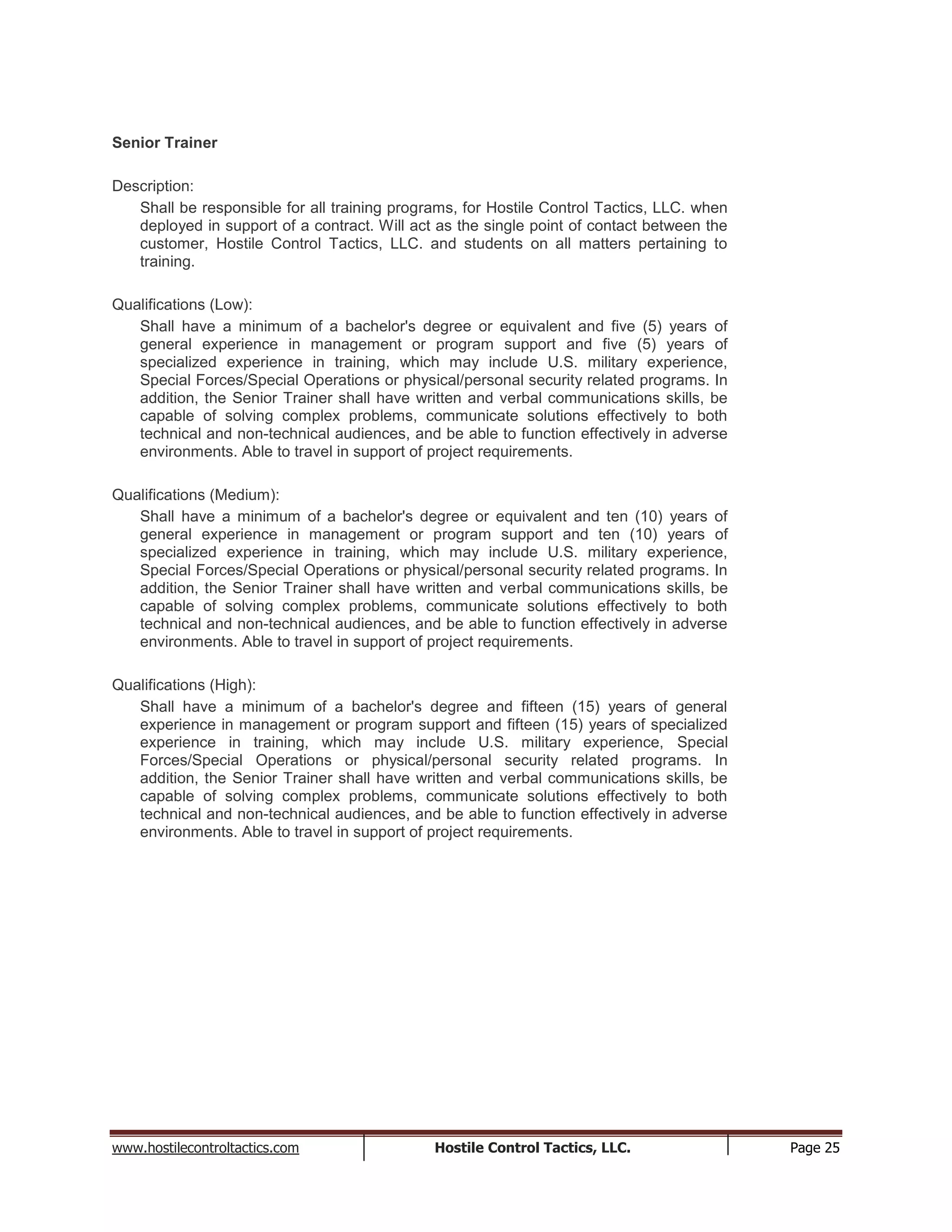 www.hostilecontroltactics.com Hostile Control Tactics, LLC. Page 25
Senior Trainer
Description:
Shall be responsible for all training programs, for Hostile Control Tactics, LLC. when
deployed in support of a contract. Will act as the single point of contact between the
customer, Hostile Control Tactics, LLC. and students on all matters pertaining to
training.
Qualifications (Low):
Shall have a minimum of a bachelor's degree or equivalent and five (5) years of
general experience in management or program support and five (5) years of
specialized experience in training, which may include U.S. military experience,
Special Forces/Special Operations or physical/personal security related programs. In
addition, the Senior Trainer shall have written and verbal communications skills, be
capable of solving complex problems, communicate solutions effectively to both
technical and non-technical audiences, and be able to function effectively in adverse
environments. Able to travel in support of project requirements.
Qualifications (Medium):
Shall have a minimum of a bachelor's degree or equivalent and ten (10) years of
general experience in management or program support and ten (10) years of
specialized experience in training, which may include U.S. military experience,
Special Forces/Special Operations or physical/personal security related programs. In
addition, the Senior Trainer shall have written and verbal communications skills, be
capable of solving complex problems, communicate solutions effectively to both
technical and non-technical audiences, and be able to function effectively in adverse
environments. Able to travel in support of project requirements.
Qualifications (High):
Shall have a minimum of a bachelor's degree and fifteen (15) years of general
experience in management or program support and fifteen (15) years of specialized
experience in training, which may include U.S. military experience, Special
Forces/Special Operations or physical/personal security related programs. In
addition, the Senior Trainer shall have written and verbal communications skills, be
capable of solving complex problems, communicate solutions effectively to both
technical and non-technical audiences, and be able to function effectively in adverse
environments. Able to travel in support of project requirements.
 