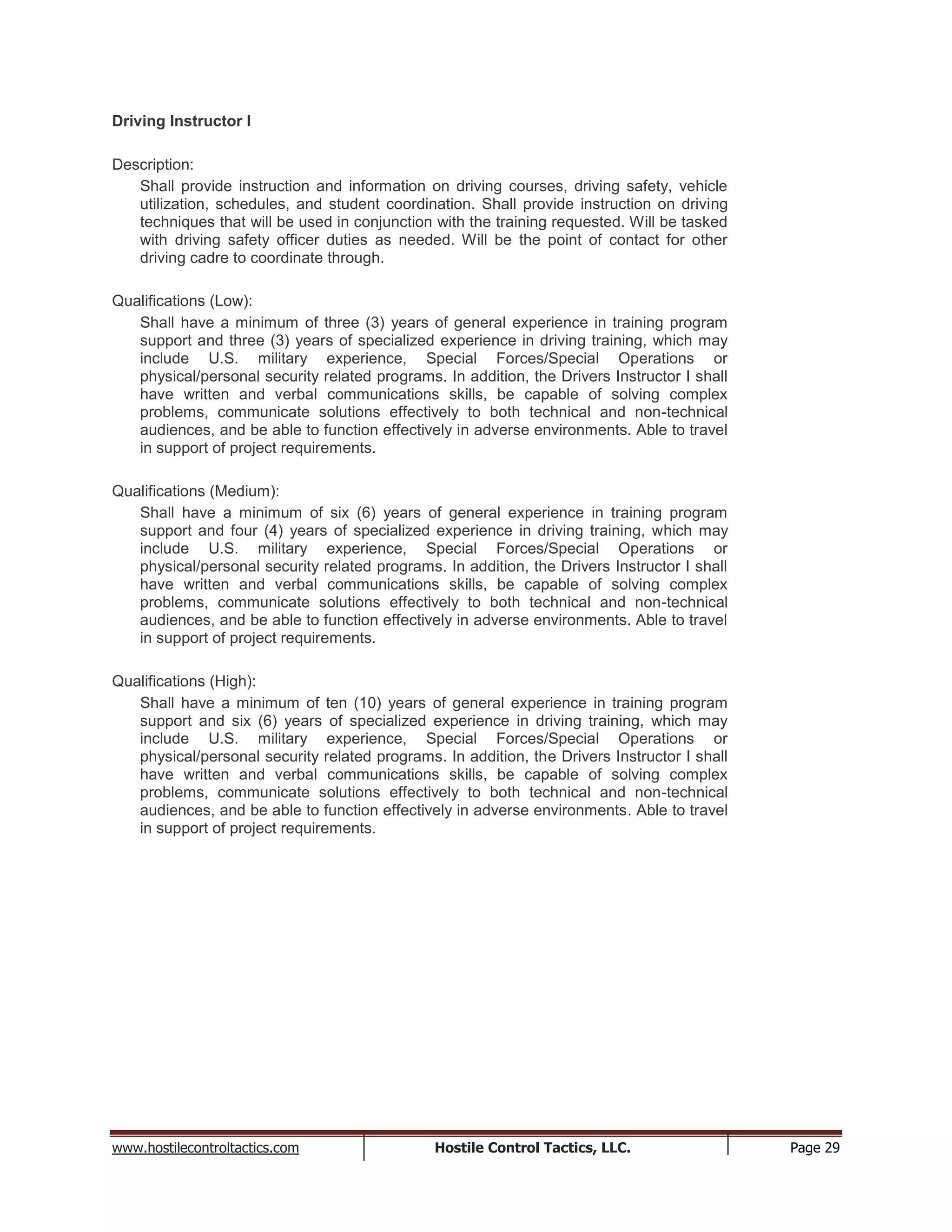 www.hostilecontroltactics.com Hostile Control Tactics, LLC. Page 29
Driving Instructor I
Description:
Shall provide instruction and information on driving courses, driving safety, vehicle
utilization, schedules, and student coordination. Shall provide instruction on driving
techniques that will be used in conjunction with the training requested. Will be tasked
with driving safety officer duties as needed. Will be the point of contact for other
driving cadre to coordinate through.
Qualifications (Low):
Shall have a minimum of three (3) years of general experience in training program
support and three (3) years of specialized experience in driving training, which may
include U.S. military experience, Special Forces/Special Operations or
physical/personal security related programs. In addition, the Drivers Instructor I shall
have written and verbal communications skills, be capable of solving complex
problems, communicate solutions effectively to both technical and non-technical
audiences, and be able to function effectively in adverse environments. Able to travel
in support of project requirements.
Qualifications (Medium):
Shall have a minimum of six (6) years of general experience in training program
support and four (4) years of specialized experience in driving training, which may
include U.S. military experience, Special Forces/Special Operations or
physical/personal security related programs. In addition, the Drivers Instructor I shall
have written and verbal communications skills, be capable of solving complex
problems, communicate solutions effectively to both technical and non-technical
audiences, and be able to function effectively in adverse environments. Able to travel
in support of project requirements.
Qualifications (High):
Shall have a minimum of ten (10) years of general experience in training program
support and six (6) years of specialized experience in driving training, which may
include U.S. military experience, Special Forces/Special Operations or
physical/personal security related programs. In addition, the Drivers Instructor I shall
have written and verbal communications skills, be capable of solving complex
problems, communicate solutions effectively to both technical and non-technical
audiences, and be able to function effectively in adverse environments. Able to travel
in support of project requirements.
 