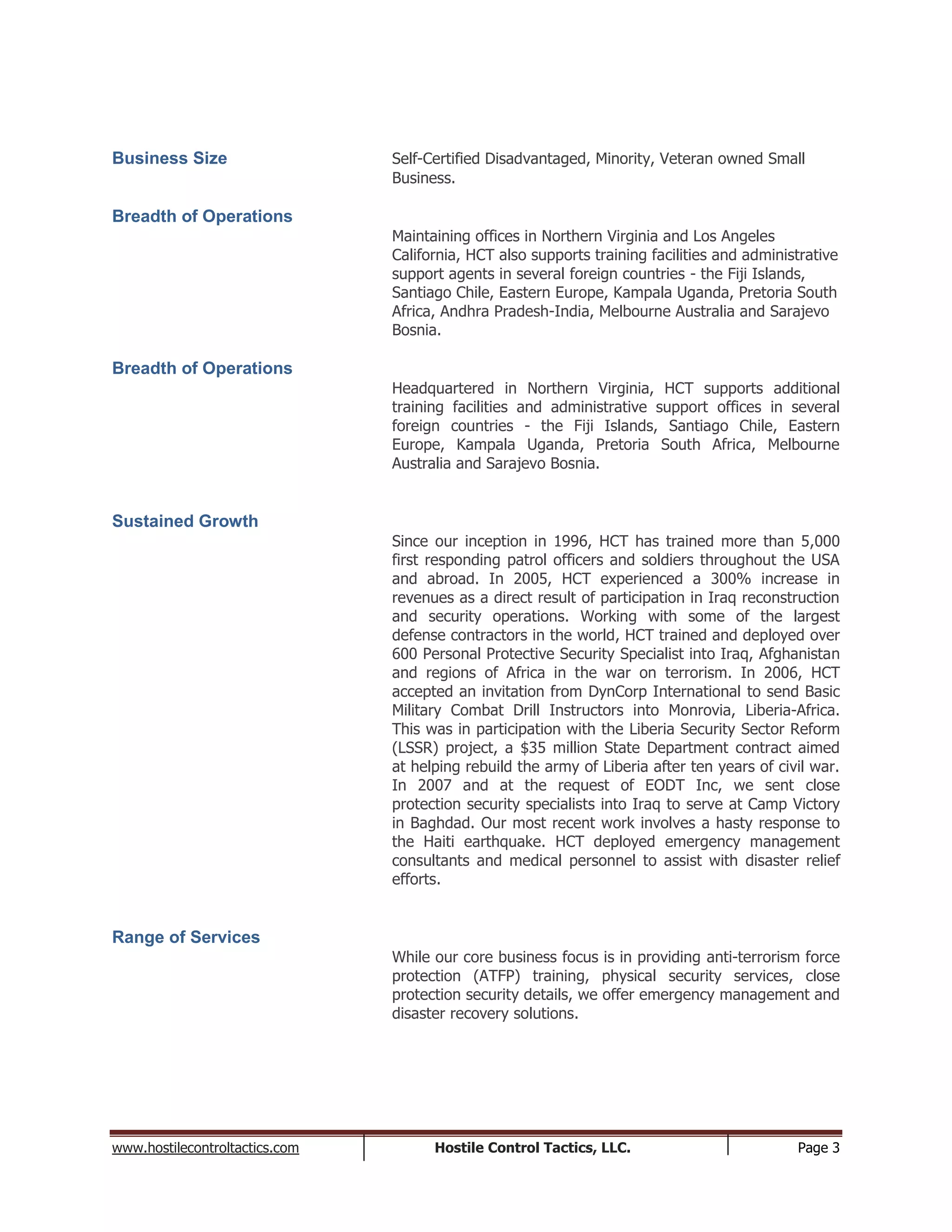 www.hostilecontroltactics.com Hostile Control Tactics, LLC. Page 3
Business Size Self-Certified Disadvantaged, Minority, Veteran owned Small
Business.
Breadth of Operations
Maintaining offices in Northern Virginia and Los Angeles
California, HCT also supports training facilities and administrative
support agents in several foreign countries - the Fiji Islands,
Santiago Chile, Eastern Europe, Kampala Uganda, Pretoria South
Africa, Andhra Pradesh-India, Melbourne Australia and Sarajevo
Bosnia.
Breadth of Operations
Headquartered in Northern Virginia, HCT supports additional
training facilities and administrative support offices in several
foreign countries - the Fiji Islands, Santiago Chile, Eastern
Europe, Kampala Uganda, Pretoria South Africa, Melbourne
Australia and Sarajevo Bosnia.
Sustained Growth
Since our inception in 1996, HCT has trained more than 5,000
first responding patrol officers and soldiers throughout the USA
and abroad. In 2005, HCT experienced a 300% increase in
revenues as a direct result of participation in Iraq reconstruction
and security operations. Working with some of the largest
defense contractors in the world, HCT trained and deployed over
600 Personal Protective Security Specialist into Iraq, Afghanistan
and regions of Africa in the war on terrorism. In 2006, HCT
accepted an invitation from DynCorp International to send Basic
Military Combat Drill Instructors into Monrovia, Liberia-Africa.
This was in participation with the Liberia Security Sector Reform
(LSSR) project, a $35 million State Department contract aimed
at helping rebuild the army of Liberia after ten years of civil war.
In 2007 and at the request of EODT Inc, we sent close
protection security specialists into Iraq to serve at Camp Victory
in Baghdad. Our most recent work involves a hasty response to
the Haiti earthquake. HCT deployed emergency management
consultants and medical personnel to assist with disaster relief
efforts.
Range of Services
While our core business focus is in providing anti-terrorism force
protection (ATFP) training, physical security services, close
protection security details, we offer emergency management and
disaster recovery solutions.
 