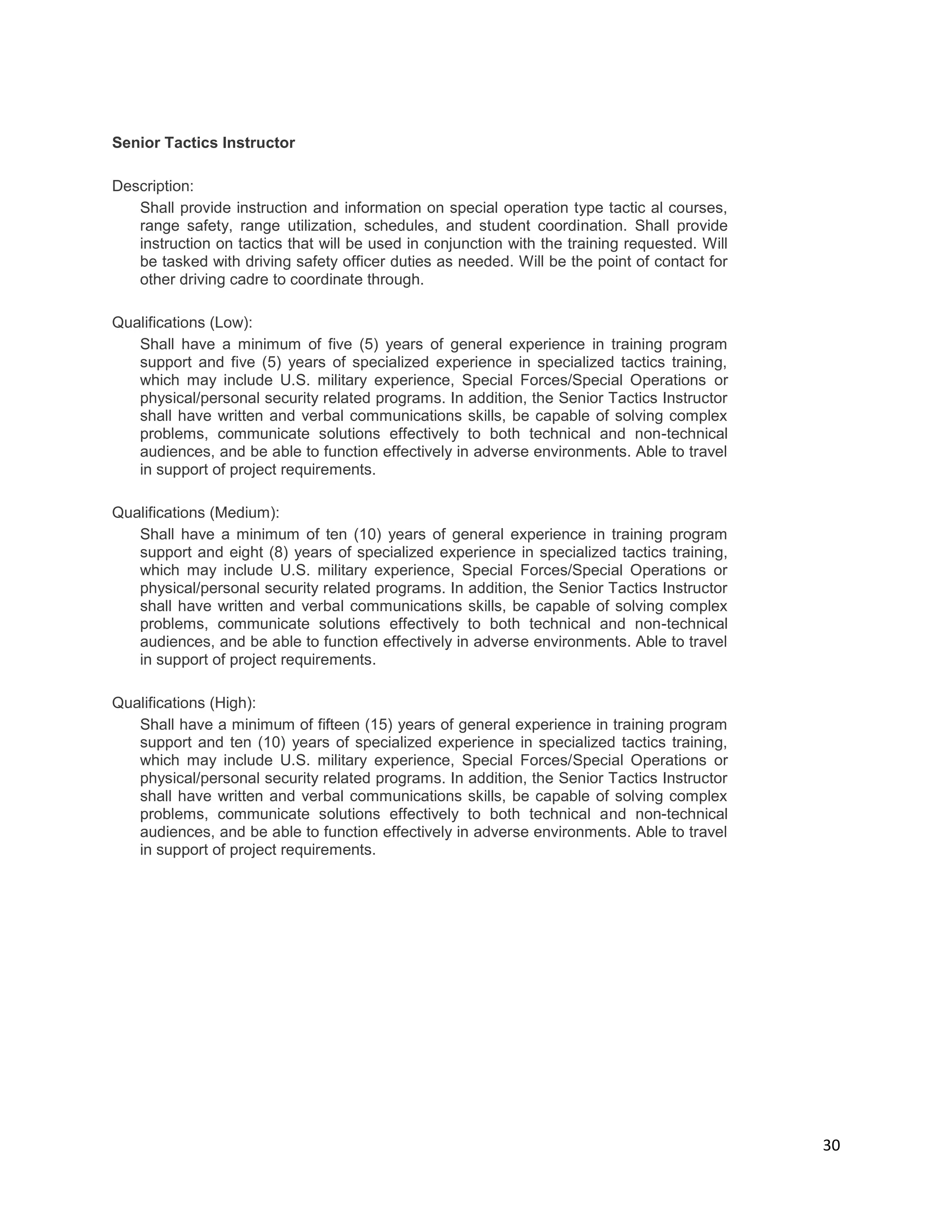 30
Senior Tactics Instructor
Description:
Shall provide instruction and information on special operation type tactic al courses,
range safety, range utilization, schedules, and student coordination. Shall provide
instruction on tactics that will be used in conjunction with the training requested. Will
be tasked with driving safety officer duties as needed. Will be the point of contact for
other driving cadre to coordinate through.
Qualifications (Low):
Shall have a minimum of five (5) years of general experience in training program
support and five (5) years of specialized experience in specialized tactics training,
which may include U.S. military experience, Special Forces/Special Operations or
physical/personal security related programs. In addition, the Senior Tactics Instructor
shall have written and verbal communications skills, be capable of solving complex
problems, communicate solutions effectively to both technical and non-technical
audiences, and be able to function effectively in adverse environments. Able to travel
in support of project requirements.
Qualifications (Medium):
Shall have a minimum of ten (10) years of general experience in training program
support and eight (8) years of specialized experience in specialized tactics training,
which may include U.S. military experience, Special Forces/Special Operations or
physical/personal security related programs. In addition, the Senior Tactics Instructor
shall have written and verbal communications skills, be capable of solving complex
problems, communicate solutions effectively to both technical and non-technical
audiences, and be able to function effectively in adverse environments. Able to travel
in support of project requirements.
Qualifications (High):
Shall have a minimum of fifteen (15) years of general experience in training program
support and ten (10) years of specialized experience in specialized tactics training,
which may include U.S. military experience, Special Forces/Special Operations or
physical/personal security related programs. In addition, the Senior Tactics Instructor
shall have written and verbal communications skills, be capable of solving complex
problems, communicate solutions effectively to both technical and non-technical
audiences, and be able to function effectively in adverse environments. Able to travel
in support of project requirements.
 