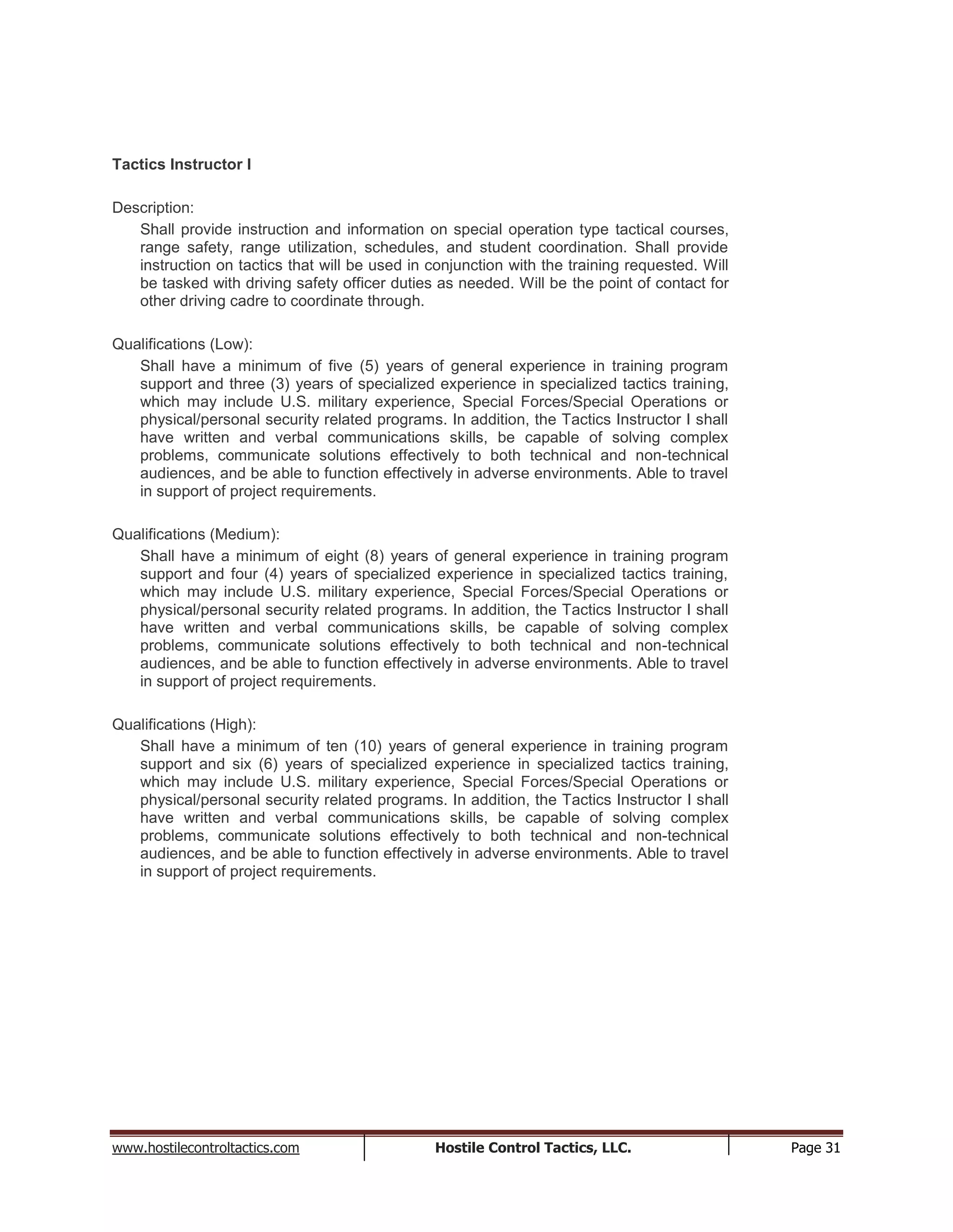 www.hostilecontroltactics.com Hostile Control Tactics, LLC. Page 31
Tactics Instructor I
Description:
Shall provide instruction and information on special operation type tactical courses,
range safety, range utilization, schedules, and student coordination. Shall provide
instruction on tactics that will be used in conjunction with the training requested. Will
be tasked with driving safety officer duties as needed. Will be the point of contact for
other driving cadre to coordinate through.
Qualifications (Low):
Shall have a minimum of five (5) years of general experience in training program
support and three (3) years of specialized experience in specialized tactics training,
which may include U.S. military experience, Special Forces/Special Operations or
physical/personal security related programs. In addition, the Tactics Instructor I shall
have written and verbal communications skills, be capable of solving complex
problems, communicate solutions effectively to both technical and non-technical
audiences, and be able to function effectively in adverse environments. Able to travel
in support of project requirements.
Qualifications (Medium):
Shall have a minimum of eight (8) years of general experience in training program
support and four (4) years of specialized experience in specialized tactics training,
which may include U.S. military experience, Special Forces/Special Operations or
physical/personal security related programs. In addition, the Tactics Instructor I shall
have written and verbal communications skills, be capable of solving complex
problems, communicate solutions effectively to both technical and non-technical
audiences, and be able to function effectively in adverse environments. Able to travel
in support of project requirements.
Qualifications (High):
Shall have a minimum of ten (10) years of general experience in training program
support and six (6) years of specialized experience in specialized tactics training,
which may include U.S. military experience, Special Forces/Special Operations or
physical/personal security related programs. In addition, the Tactics Instructor I shall
have written and verbal communications skills, be capable of solving complex
problems, communicate solutions effectively to both technical and non-technical
audiences, and be able to function effectively in adverse environments. Able to travel
in support of project requirements.
 
